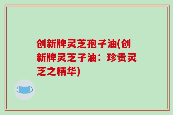 创新牌灵芝孢子油(创新牌灵芝子油:珍贵灵芝之精华)-第1张图片-破壁灵芝孢子粉研究指南 创新牌灵芝孢子油(创新牌灵芝子油:珍贵灵芝之精华)-第1张图片-破壁灵芝孢子粉研究指南