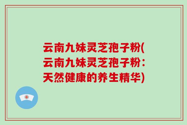 云南九妹灵芝孢子粉(云南九妹灵芝孢子粉:天然健康的养生精华)-第1张图片-破壁灵芝孢子粉研究指南 云南九妹灵芝孢子粉(云南九妹灵芝孢子粉:天然健康的养生精华)-第1张图片-破壁灵芝孢子粉研究指南