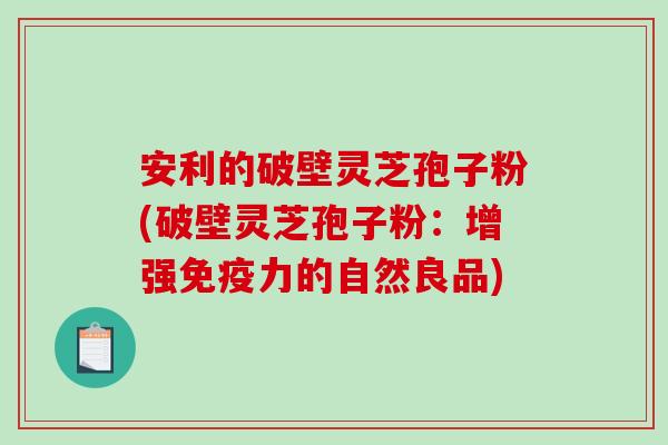 安利的破壁灵芝孢子粉(破壁灵芝孢子粉:增强免疫力的自然良品)-第1张图片-破壁灵芝孢子粉研究指南 安利的破壁灵芝孢子粉(破壁灵芝孢子粉:增强免疫力的自然良品)-第1张图片-破壁灵芝孢子粉研究指南
