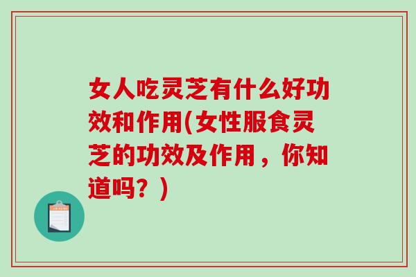 女人吃灵芝有什么好功效和作用(女性服食灵芝的功效及作用，你知道吗？)-第1张图片-破壁灵芝孢子粉研究指南