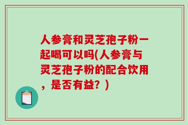 人参膏和灵芝孢子粉一起喝可以吗(人参膏与灵芝孢子粉的配合饮用，是否有益？)-第1张图片-破壁灵芝孢子粉研究指南