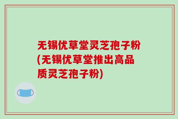无锡优草堂灵芝孢子粉(无锡优草堂推出高品质灵芝孢子粉)-第1张图片-破壁灵芝孢子粉研究指南