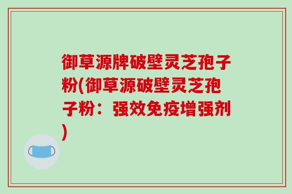 御草源牌破壁灵芝孢子粉(御草源破壁灵芝孢子粉:强效免疫增强剂)-第1张图片-破壁灵芝孢子粉研究指南 御草源牌破壁灵芝孢子粉(御草源破壁灵芝孢子粉:强效免疫增强剂)-第1张图片-破壁灵芝孢子粉研究指南