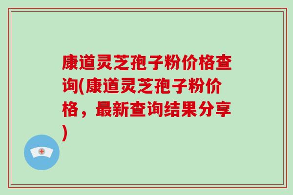 康道灵芝孢子粉价格查询(康道灵芝孢子粉价格,最新查询结果分享)-第1张图片-破壁灵芝孢子粉研究指南 康道灵芝孢子粉价格查询(康道灵芝孢子粉价格,最新查询结果分享)-第1张图片-破壁灵芝孢子粉研究指南