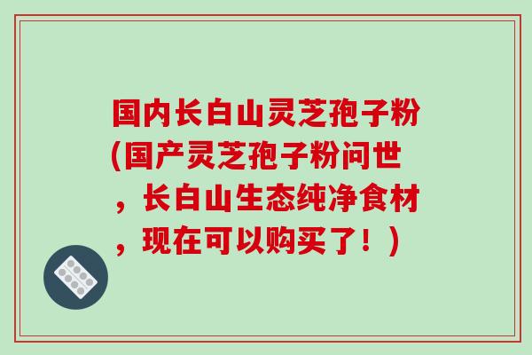 国内长白山灵芝孢子粉(国产灵芝孢子粉问世，长白山生态纯净食材，现在可以购买了！)-第1张图片-破壁灵芝孢子粉研究指南