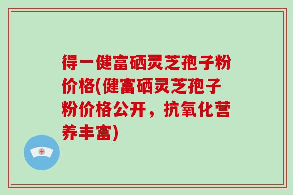 得一健富硒灵芝孢子粉价格(健富硒灵芝孢子粉价格公开,抗氧化营养丰富)-第1张图片-破壁灵芝孢子粉研究指南 得一健富硒灵芝孢子粉价格(健富硒灵芝孢子粉价格公开,抗氧化营养丰富)-第1张图片-破壁灵芝孢子粉研究指南