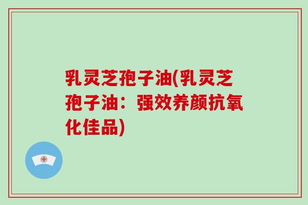 乳灵芝孢子油(乳灵芝孢子油：强效养颜抗氧化佳品)-第1张图片-破壁灵芝孢子粉研究指南