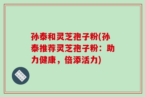 孙泰和灵芝孢子粉(孙泰推荐灵芝孢子粉：助力健康，倍添活力)-第1张图片-破壁灵芝孢子粉研究指南