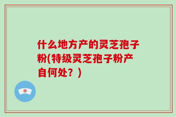 什么地方产的灵芝孢子粉(特级灵芝孢子粉产自何处?)-第1张图片-破壁灵芝孢子粉研究指南 什么地方产的灵芝孢子粉(特级灵芝孢子粉产自何处?)-第1张图片-破壁灵芝孢子粉研究指南