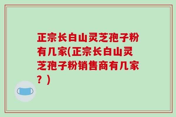 正宗长白山灵芝孢子粉有几家(正宗长白山灵芝孢子粉销售商有几家?)-第1张图片-破壁灵芝孢子粉研究指南 正宗长白山灵芝孢子粉有几家(正宗长白山灵芝孢子粉销售商有几家?)-第1张图片-破壁灵芝孢子粉研究指南