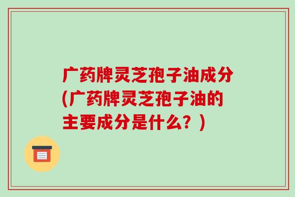 广药牌灵芝孢子油成分(广药牌灵芝孢子油的主要成分是什么?)-第1张图片-破壁灵芝孢子粉研究指南 广药牌灵芝孢子油成分(广药牌灵芝孢子油的主要成分是什么?)-第1张图片-破壁灵芝孢子粉研究指南