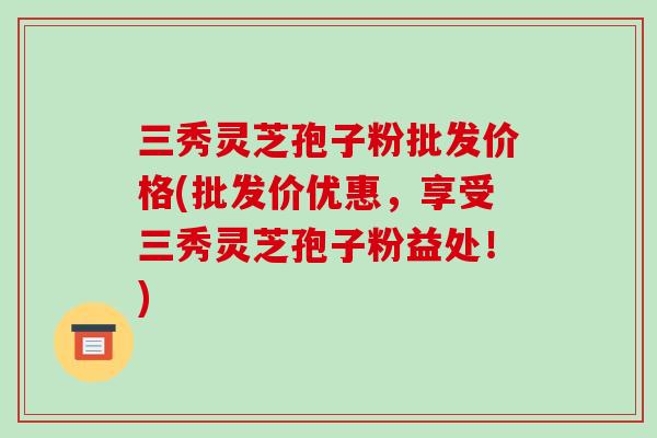 三秀灵芝孢子粉批发价格(批发价优惠,享受三秀灵芝孢子粉益处!)-第1张图片-破壁灵芝孢子粉研究指南 三秀灵芝孢子粉批发价格(批发价优惠,享受三秀灵芝孢子粉益处!)-第1张图片-破壁灵芝孢子粉研究指南