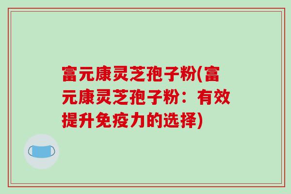 富元康灵芝孢子粉(富元康灵芝孢子粉：有效提升免疫力的选择)-第1张图片-破壁灵芝孢子粉研究指南