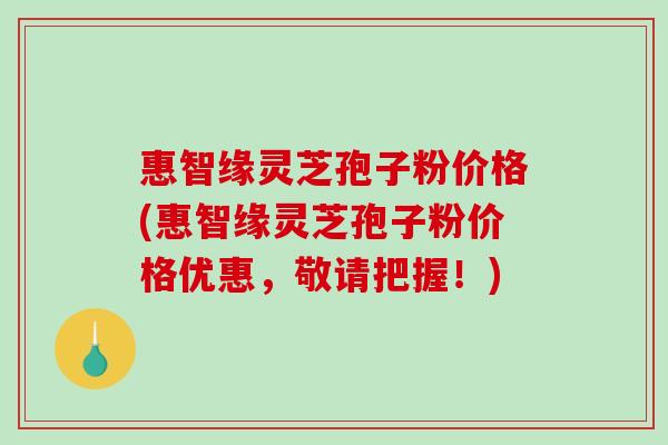惠智缘灵芝孢子粉价格(惠智缘灵芝孢子粉价格优惠,敬请把握!)-第1张图片-破壁灵芝孢子粉研究指南 惠智缘灵芝孢子粉价格(惠智缘灵芝孢子粉价格优惠,敬请把握!)-第1张图片-破壁灵芝孢子粉研究指南