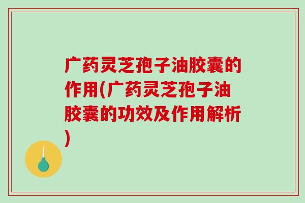 广药灵芝孢子油胶囊的作用(广药灵芝孢子油胶囊的功效及作用解析)-第1张图片-破壁灵芝孢子粉研究指南 广药灵芝孢子油胶囊的作用(广药灵芝孢子油胶囊的功效及作用解析)-第1张图片-破壁灵芝孢子粉研究指南