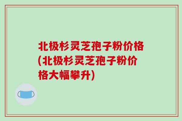 北极杉灵芝孢子粉价格(北极杉灵芝孢子粉价格大幅攀升)-第1张图片-破壁灵芝孢子粉研究指南