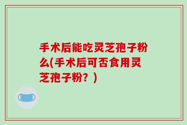 手术后能吃灵芝孢子粉么(手术后可否食用灵芝孢子粉?)-第1张图片-破壁灵芝孢子粉研究指南 手术后能吃灵芝孢子粉么(手术后可否食用灵芝孢子粉?)-第1张图片-破壁灵芝孢子粉研究指南