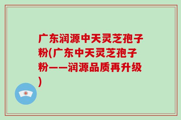 广东润源中天灵芝孢子粉(广东中天灵芝孢子粉——润源品质再升级)-第1张图片-破壁灵芝孢子粉研究指南 广东润源中天灵芝孢子粉(广东中天灵芝孢子粉——润源品质再升级)-第1张图片-破壁灵芝孢子粉研究指南