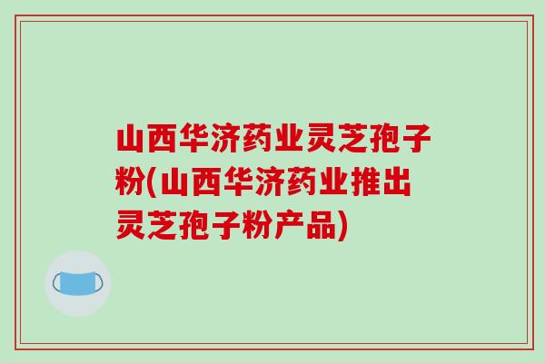 山西华济药业灵芝孢子粉(山西华济药业推出灵芝孢子粉产品)-第1张图片-破壁灵芝孢子粉研究指南 山西华济药业灵芝孢子粉(山西华济药业推出灵芝孢子粉产品)-第1张图片-破壁灵芝孢子粉研究指南