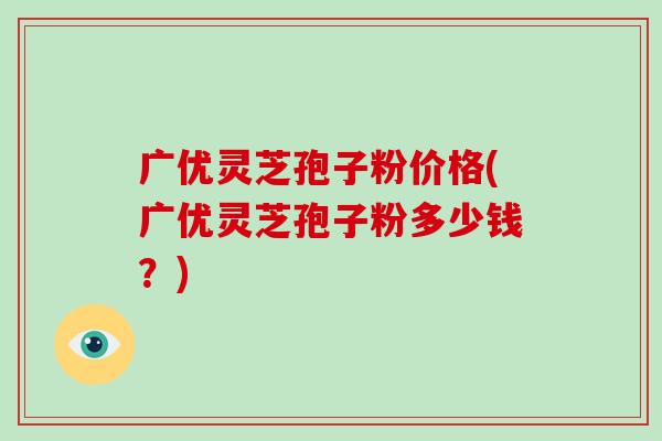广优灵芝孢子粉价格(广优灵芝孢子粉多少钱?)-第1张图片-破壁灵芝孢子粉研究指南 广优灵芝孢子粉价格(广优灵芝孢子粉多少钱?)-第1张图片-破壁灵芝孢子粉研究指南