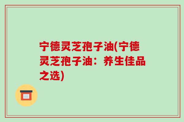 宁德灵芝孢子油(宁德灵芝孢子油:养生佳品之选)-第1张图片-破壁灵芝孢子粉研究指南 宁德灵芝孢子油(宁德灵芝孢子油:养生佳品之选)-第1张图片-破壁灵芝孢子粉研究指南