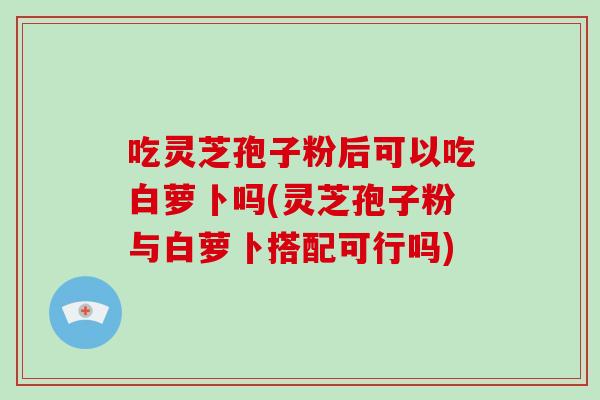 吃灵芝孢子粉后可以吃白萝卜吗(灵芝孢子粉与白萝卜搭配可行吗)-第1张图片-破壁灵芝孢子粉研究指南 吃灵芝孢子粉后可以吃白萝卜吗(灵芝孢子粉与白萝卜搭配可行吗)-第1张图片-破壁灵芝孢子粉研究指南