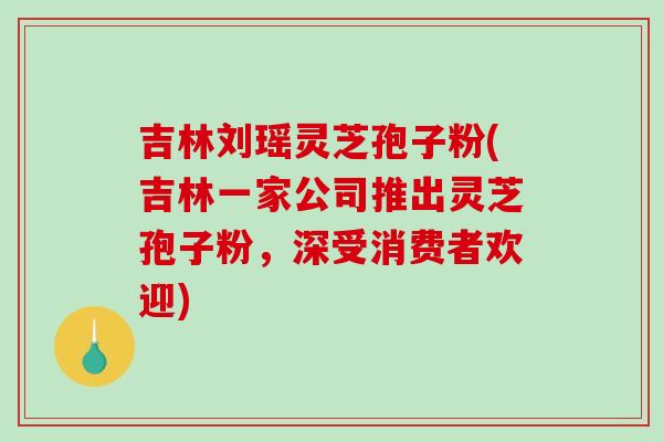吉林刘瑶灵芝孢子粉(吉林一家公司推出灵芝孢子粉,深受消费者欢迎)-第1张图片-破壁灵芝孢子粉研究指南 吉林刘瑶灵芝孢子粉(吉林一家公司推出灵芝孢子粉,深受消费者欢迎)-第1张图片-破壁灵芝孢子粉研究指南