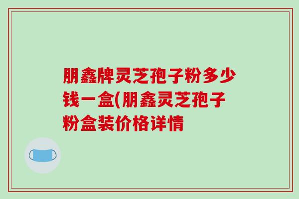朋鑫牌灵芝孢子粉多少钱一盒(朋鑫灵芝孢子粉盒装价格详情-第1张图片-破壁灵芝孢子粉研究指南