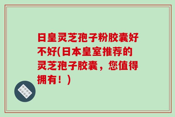 日皇灵芝孢子粉胶囊好不好(日本皇室推荐的灵芝孢子胶囊，您值得拥有！)-第1张图片-破壁灵芝孢子粉研究指南