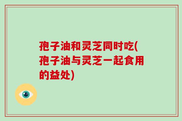 孢子油和灵芝同时吃(孢子油与灵芝一起食用的益处)-第1张图片-破壁灵芝孢子粉研究指南