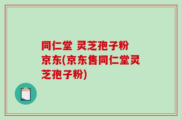 同仁堂 灵芝孢子粉 京东(京东售同仁堂灵芝孢子粉)-第1张图片-破壁灵芝孢子粉研究指南