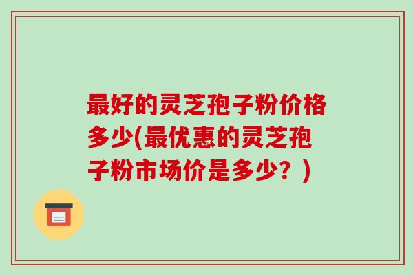 最好的灵芝孢子粉价格多少(最优惠的灵芝孢子粉市场价是多少？)-第1张图片-破壁灵芝孢子粉研究指南