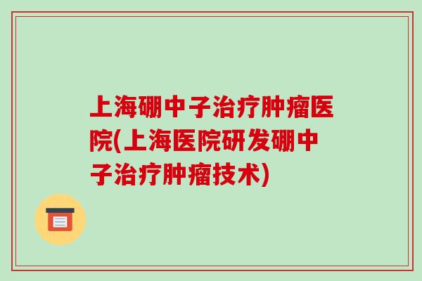 上海硼中子治疗肿瘤医院(上海医院研发硼中子治疗肿瘤技术)-第1张图片-破壁灵芝孢子粉研究指南