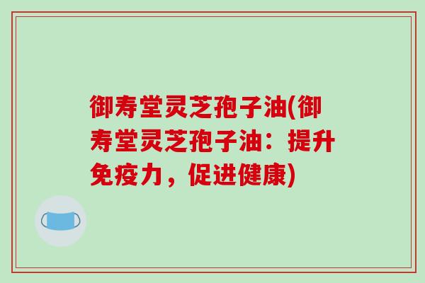 御寿堂灵芝孢子油(御寿堂灵芝孢子油:提升免疫力,促进健康)-第1张图片-破壁灵芝孢子粉研究指南 御寿堂灵芝孢子油(御寿堂灵芝孢子油:提升免疫力,促进健康)-第1张图片-破壁灵芝孢子粉研究指南