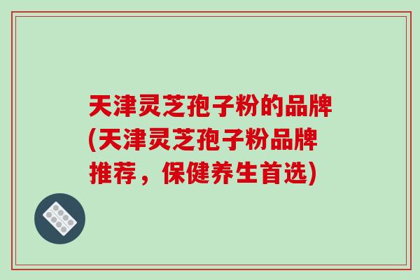 天津灵芝孢子粉的品牌(天津灵芝孢子粉品牌推荐，保健养生首选)-第1张图片-破壁灵芝孢子粉研究指南