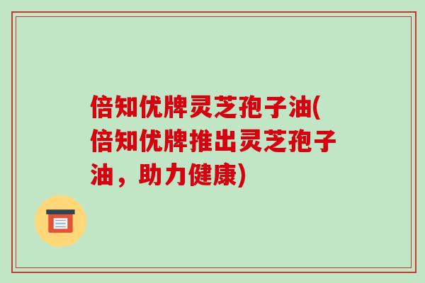 倍知优牌灵芝孢子油(倍知优牌推出灵芝孢子油，助力健康)-第1张图片-破壁灵芝孢子粉研究指南