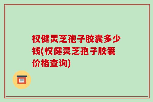 权健灵芝孢子胶囊多少钱(权健灵芝孢子胶囊价格查询)-第1张图片-破壁灵芝孢子粉研究指南