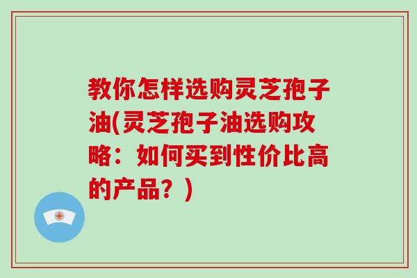 教你怎样选购灵芝孢子油(灵芝孢子油选购攻略：如何买到性价比高的产品？)-第1张图片-破壁灵芝孢子粉研究指南