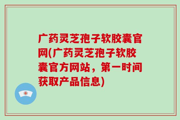 广药灵芝孢子软胶囊官网(广药灵芝孢子软胶囊官方网站,第一时间获取产品信息)-第1张图片-破壁灵芝孢子粉研究指南 广药灵芝孢子软胶囊官网(广药灵芝孢子软胶囊官方网站,第一时间获取产品信息)-第1张图片-破壁灵芝孢子粉研究指南