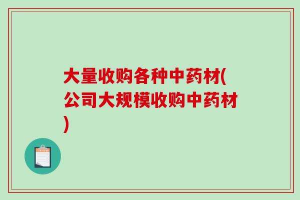 大量收购各种中药材(公司大规模收购中药材)-第1张图片-破壁灵芝孢子粉研究指南
