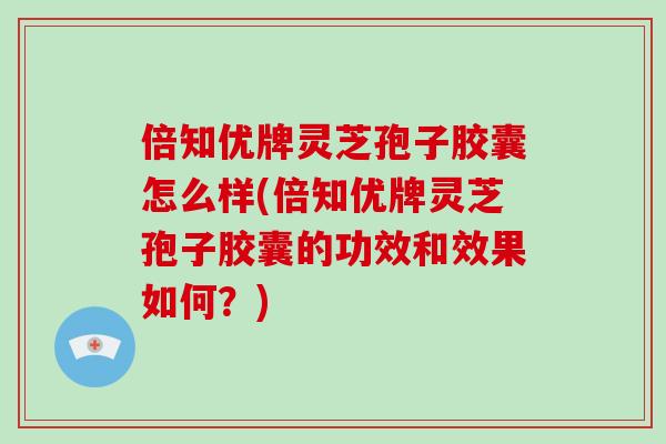 倍知优牌灵芝孢子胶囊怎么样(倍知优牌灵芝孢子胶囊的功效和效果如何？)-第1张图片-破壁灵芝孢子粉研究指南