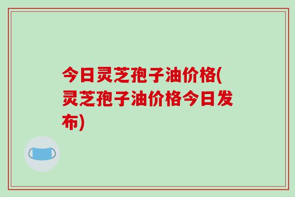 今日灵芝孢子油价格(灵芝孢子油价格今日发布)-第1张图片-破壁灵芝孢子粉研究指南 今日灵芝孢子油价格(灵芝孢子油价格今日发布)-第1张图片-破壁灵芝孢子粉研究指南