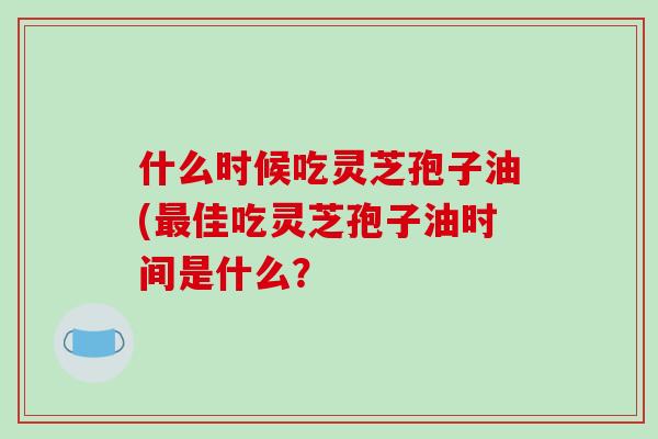 什么时候吃灵芝孢子油(最佳吃灵芝孢子油时间是什么？-第1张图片-破壁灵芝孢子粉研究指南