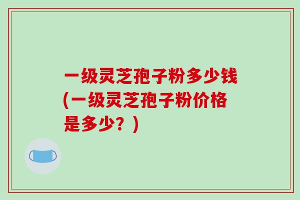 一级灵芝孢子粉多少钱(一级灵芝孢子粉价格是多少?)-第1张图片-破壁灵芝孢子粉研究指南 一级灵芝孢子粉多少钱(一级灵芝孢子粉价格是多少?)-第1张图片-破壁灵芝孢子粉研究指南