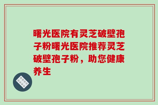 曙光医院有灵芝破壁孢子粉曙光医院推荐灵芝破壁孢子粉，助您健康养生-第1张图片-破壁灵芝孢子粉研究指南