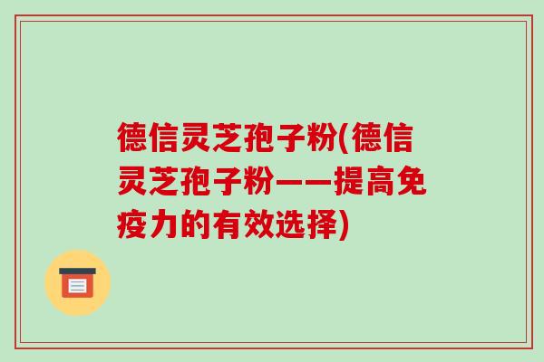 德信灵芝孢子粉(德信灵芝孢子粉——提高免疫力的有效选择)-第1张图片-破壁灵芝孢子粉研究指南 德信灵芝孢子粉(德信灵芝孢子粉——提高免疫力的有效选择)-第1张图片-破壁灵芝孢子粉研究指南