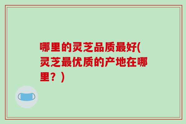 哪里的灵芝品质最好(灵芝最优质的产地在哪里?)-第1张图片-破壁灵芝孢子粉研究指南 哪里的灵芝品质最好(灵芝最优质的产地在哪里?)-第1张图片-破壁灵芝孢子粉研究指南