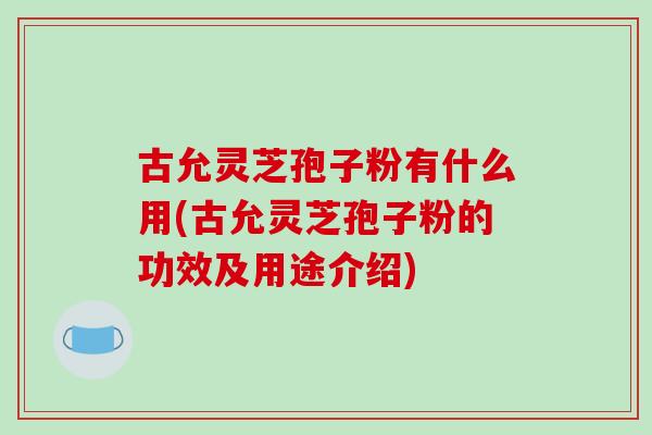 古允灵芝孢子粉有什么用(古允灵芝孢子粉的功效及用途介绍)-第1张图片-破壁灵芝孢子粉研究指南 古允灵芝孢子粉有什么用(古允灵芝孢子粉的功效及用途介绍)-第1张图片-破壁灵芝孢子粉研究指南