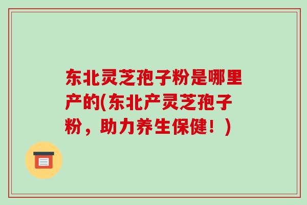东北灵芝孢子粉是哪里产的(东北产灵芝孢子粉,助力养生保健!)-第1张图片-破壁灵芝孢子粉研究指南 东北灵芝孢子粉是哪里产的(东北产灵芝孢子粉,助力养生保健!)-第1张图片-破壁灵芝孢子粉研究指南
