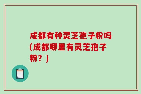 成都有种灵芝孢子粉吗(成都哪里有灵芝孢子粉?)-第1张图片-破壁灵芝孢子粉研究指南 成都有种灵芝孢子粉吗(成都哪里有灵芝孢子粉?)-第1张图片-破壁灵芝孢子粉研究指南